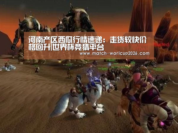 河南产区西瓜行情速递:走货较快价格回升|世界杯竞猜平台(图4) 竞猜世界杯