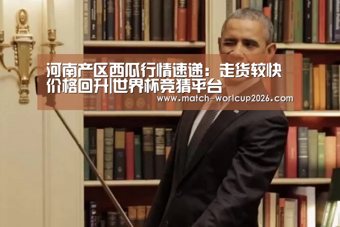 河南产区西瓜行情速递:走货较快价格回升|世界杯竞猜平台(图3) 竞猜世界杯